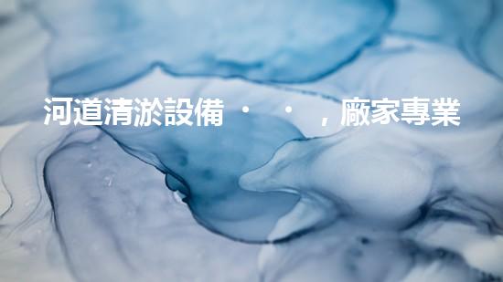 河道清淤設備，廠家專業(yè)保障水質清潔